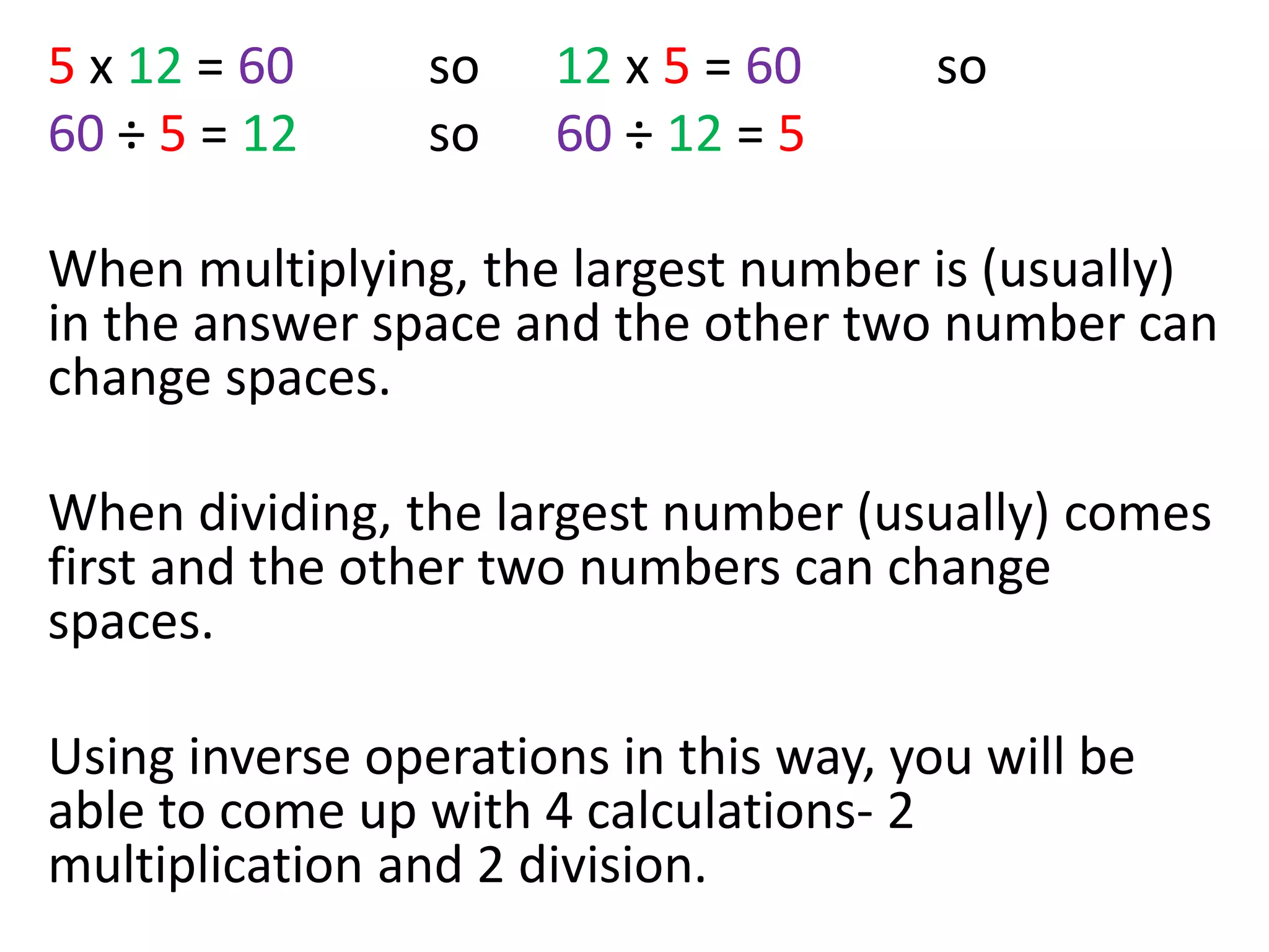 5 x 12 = 60 so 12 x 5 = 60 so
60 ÷ 5 = 12 so 60 ÷ 12 = 5
When multiplying, the largest number is (usually)
in the answer space and the other two number can
change spaces.
When dividing, the largest number (usually) comes
first and the other two numbers can change
spaces.
Using inverse operations in this way, you will be
able to come up with 4 calculations- 2
multiplication and 2 division.
 