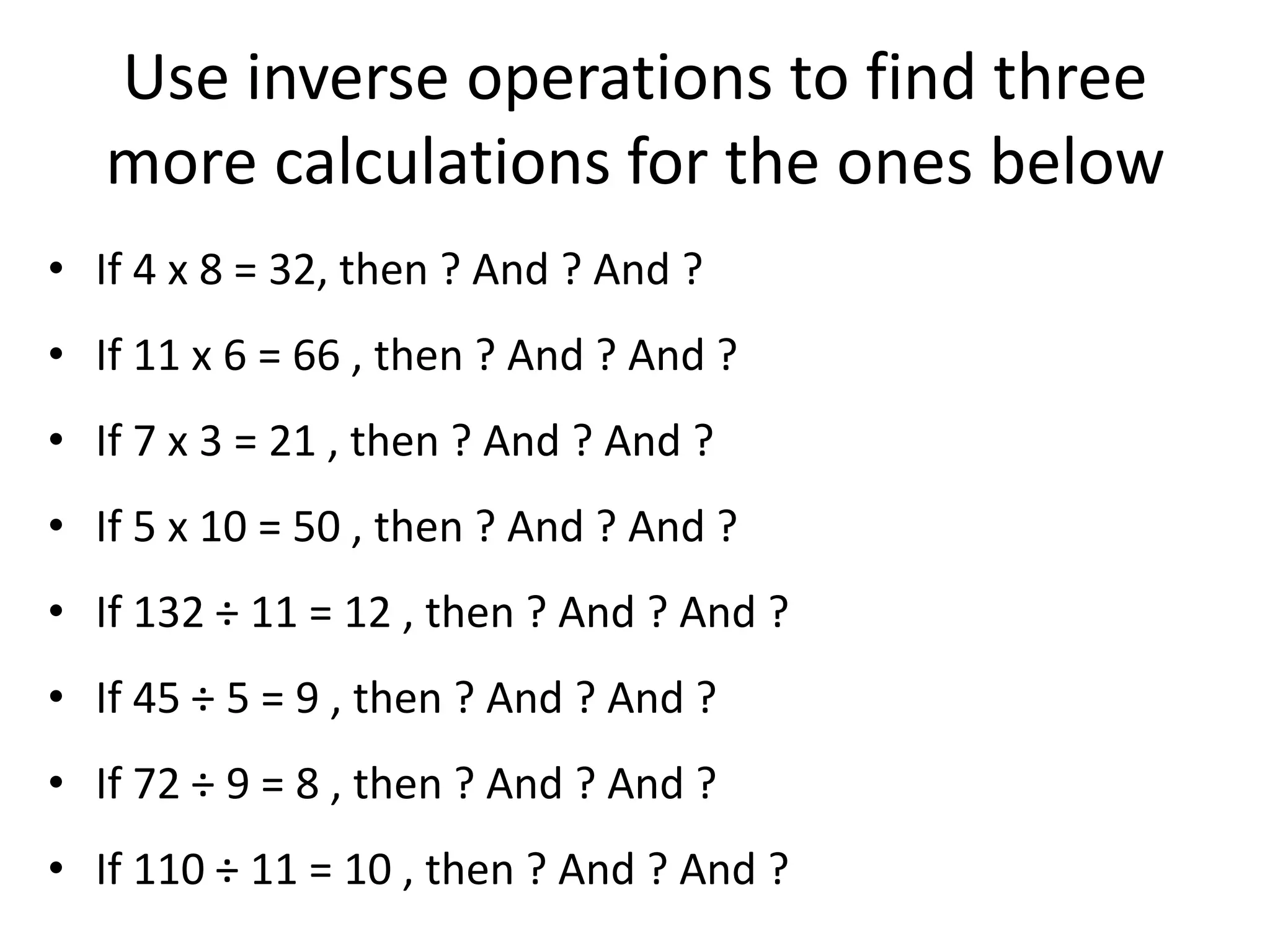 Use inverse operations to find three
more calculations for the ones below
• If 4 x 8 = 32, then ? And ? And ?
• If 11 x 6 = 66 , then ? And ? And ?
• If 7 x 3 = 21 , then ? And ? And ?
• If 5 x 10 = 50 , then ? And ? And ?
• If 132 ÷ 11 = 12 , then ? And ? And ?
• If 45 ÷ 5 = 9 , then ? And ? And ?
• If 72 ÷ 9 = 8 , then ? And ? And ?
• If 110 ÷ 11 = 10 , then ? And ? And ?
 