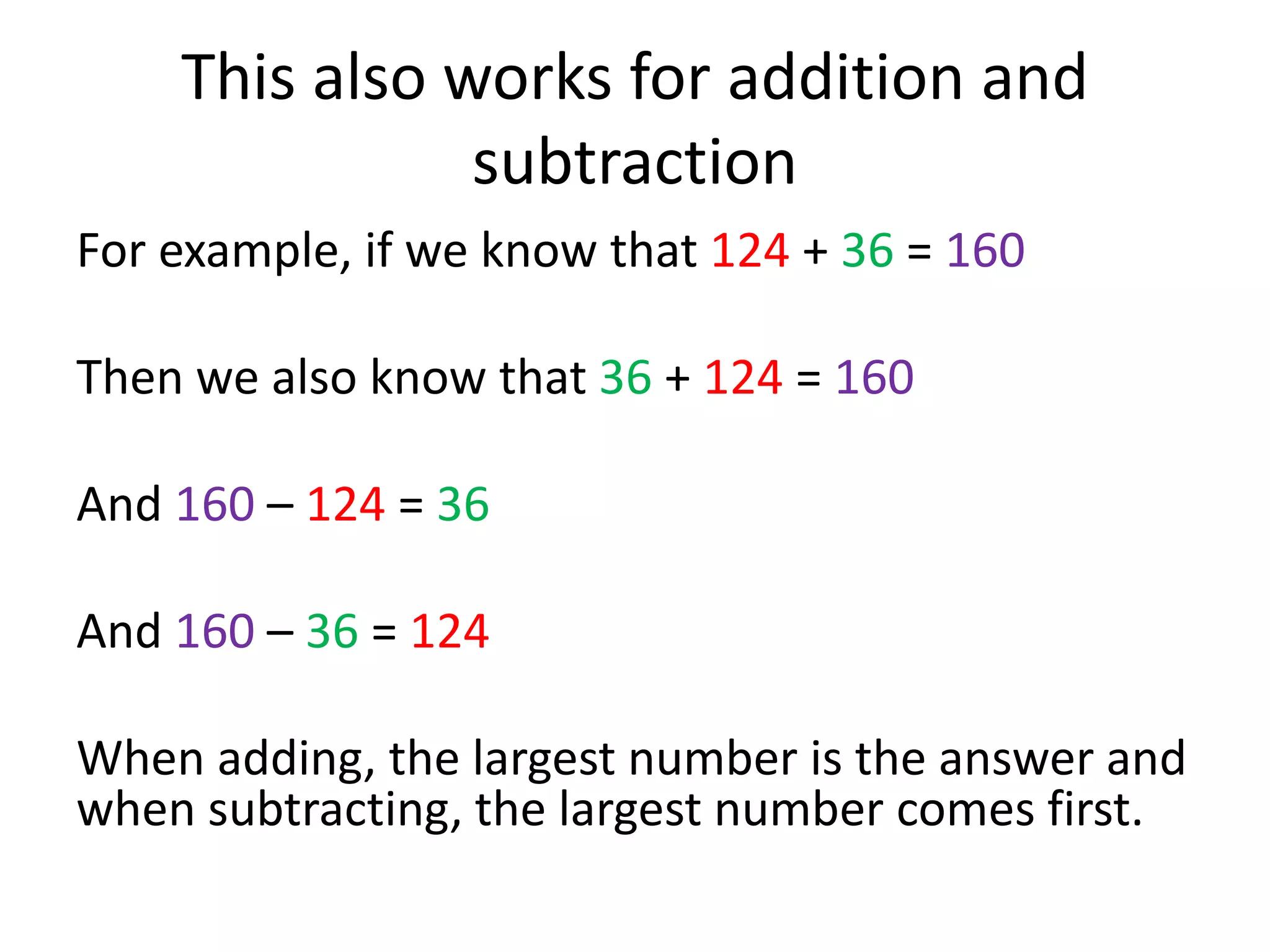 This also works for addition and
subtraction
For example, if we know that 124 + 36 = 160
Then we also know that 36 + 124 = 160
And 160 – 124 = 36
And 160 – 36 = 124
When adding, the largest number is the answer and
when subtracting, the largest number comes first.
 