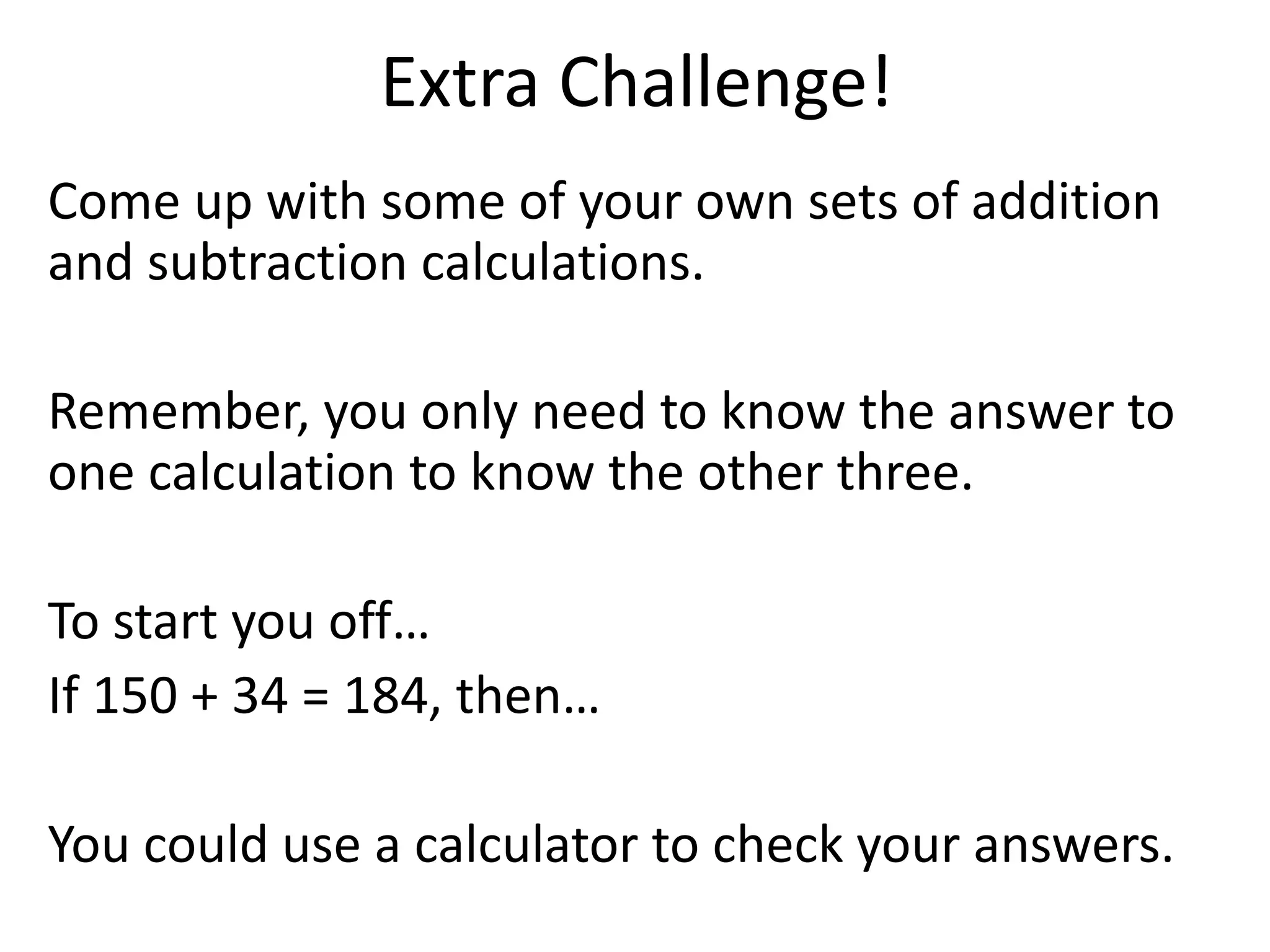 Extra Challenge!
Come up with some of your own sets of addition
and subtraction calculations.
Remember, you only need to know the answer to
one calculation to know the other three.
To start you off…
If 150 + 34 = 184, then…
You could use a calculator to check your answers.
 
