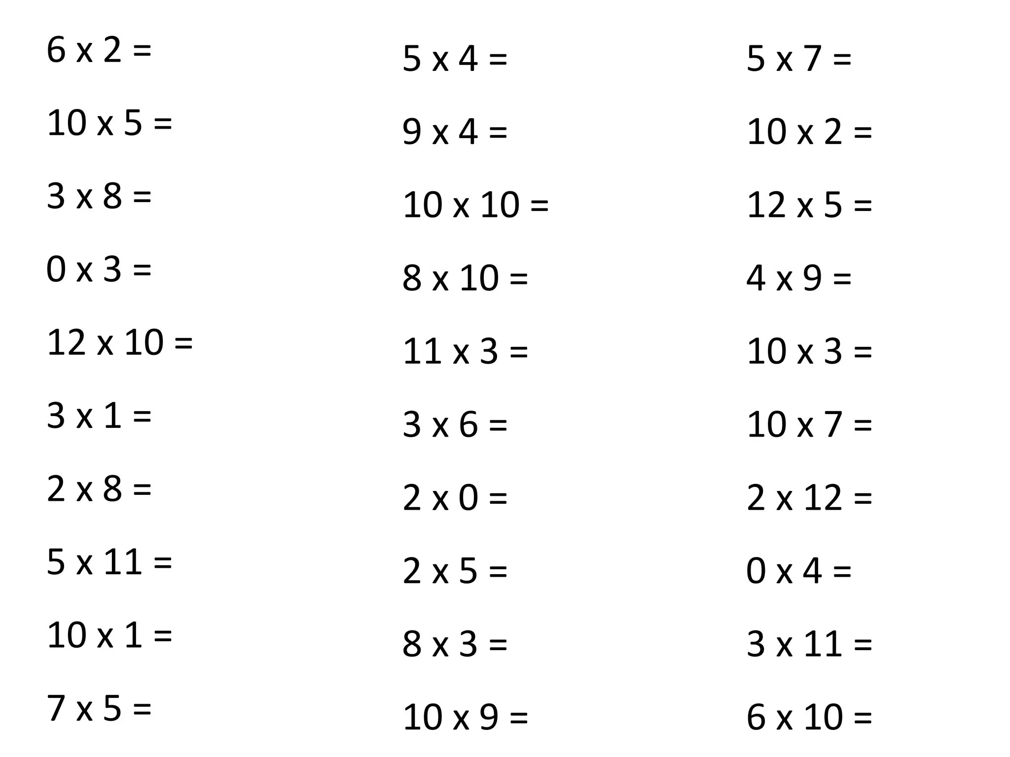 6 x 2 =
10 x 5 =
3 x 8 =
0 x 3 =
12 x 10 =
3 x 1 =
2 x 8 =
5 x 11 =
10 x 1 =
7 x 5 =
5 x 4 =
9 x 4 =
10 x 10 =
8 x 10 =
11 x 3 =
3 x 6 =
2 x 0 =
2 x 5 =
8 x 3 =
10 x 9 =
5 x 7 =
10 x 2 =
12 x 5 =
4 x 9 =
10 x 3 =
10 x 7 =
2 x 12 =
0 x 4 =
3 x 11 =
6 x 10 =
 