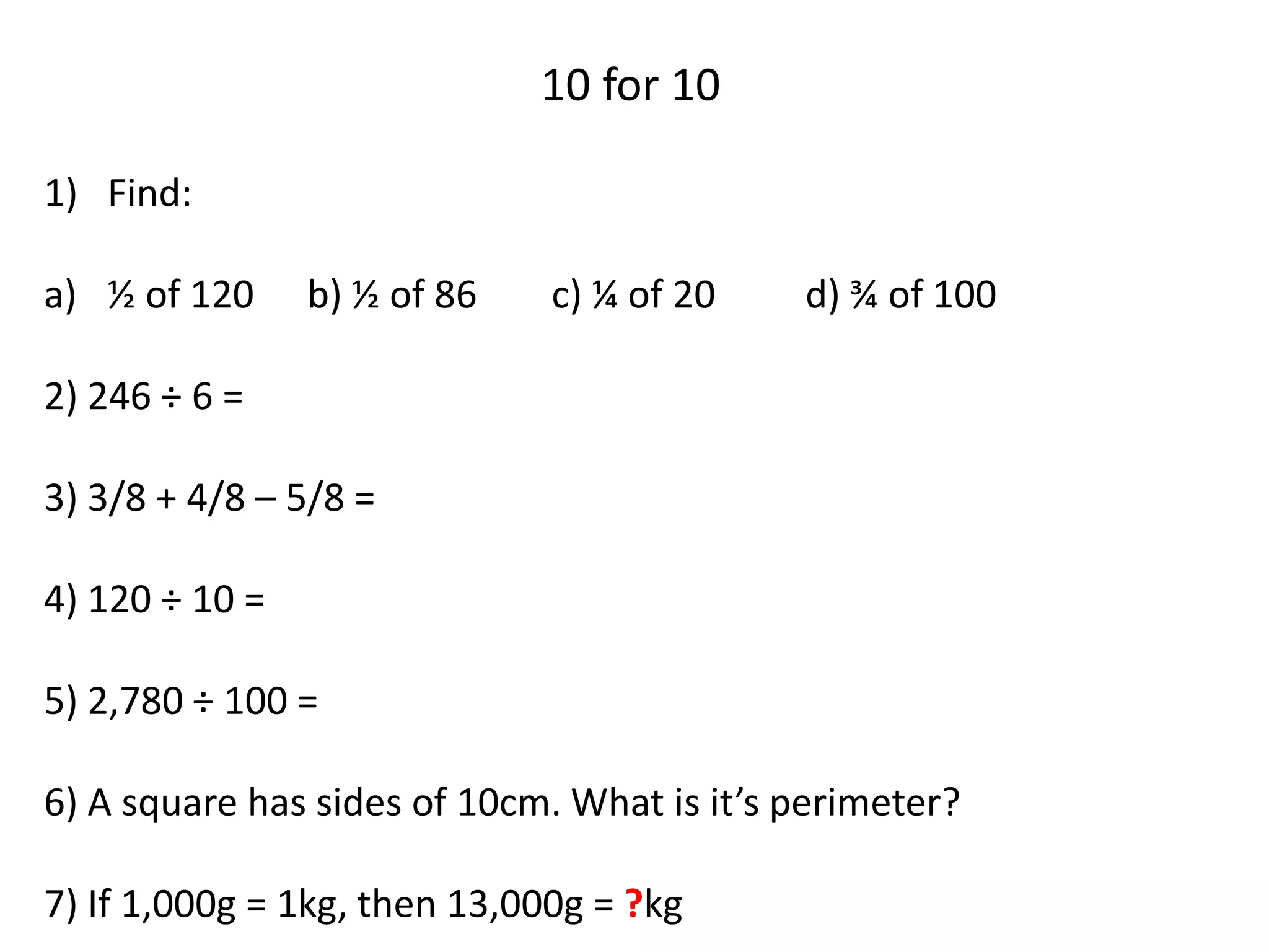 10 for 10
1) Find:
a) ½ of 120 b) ½ of 86 c) ¼ of 20 d) ¾ of 100
2) 246 ÷ 6 =
3) 3/8 + 4/8 – 5/8 =
4) 120 ÷ 10 =
5) 2,780 ÷ 100 =
6) A square has sides of 10cm. What is it’s perimeter?
7) If 1,000g = 1kg, then 13,000g = ?kg
 