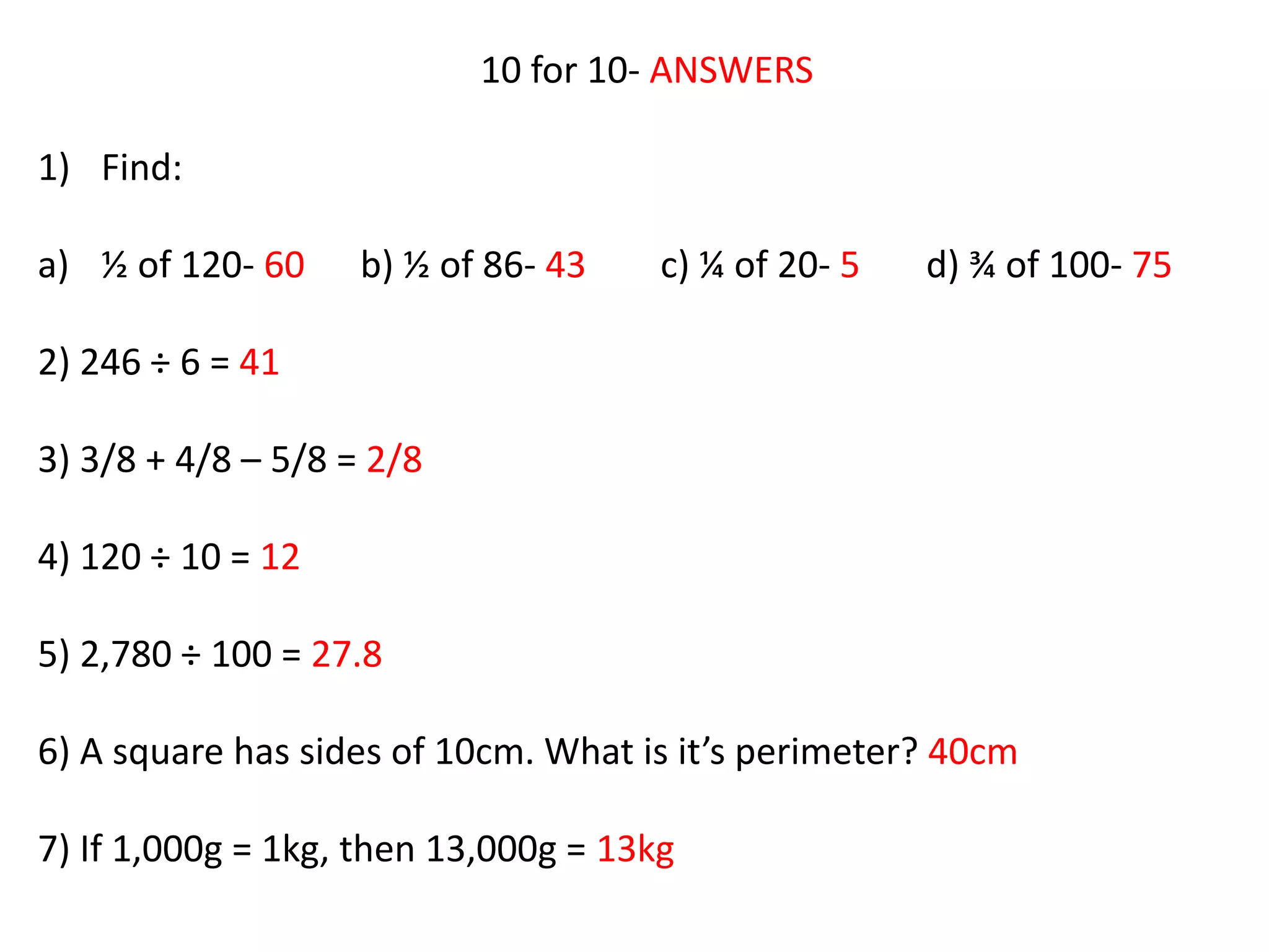 10 for 10- ANSWERS
1) Find:
a) ½ of 120- 60 b) ½ of 86- 43 c) ¼ of 20- 5 d) ¾ of 100- 75
2) 246 ÷ 6 = 41
3) 3/8 + 4/8 – 5/8 = 2/8
4) 120 ÷ 10 = 12
5) 2,780 ÷ 100 = 27.8
6) A square has sides of 10cm. What is it’s perimeter? 40cm
7) If 1,000g = 1kg, then 13,000g = 13kg
 