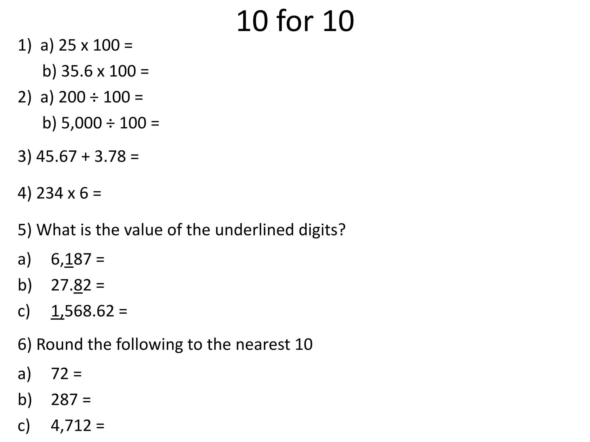 10 for 10
1) a) 25 x 100 =
b) 35.6 x 100 =
2) a) 200 ÷ 100 =
b) 5,000 ÷ 100 =
3) 45.67 + 3.78 =
4) 234 x 6 =
5) What is the value of the underlined digits?
a) 6,187 =
b) 27.82 =
c) 1,568.62 =
6) Round the following to the nearest 10
a) 72 =
b) 287 =
c) 4,712 =
 