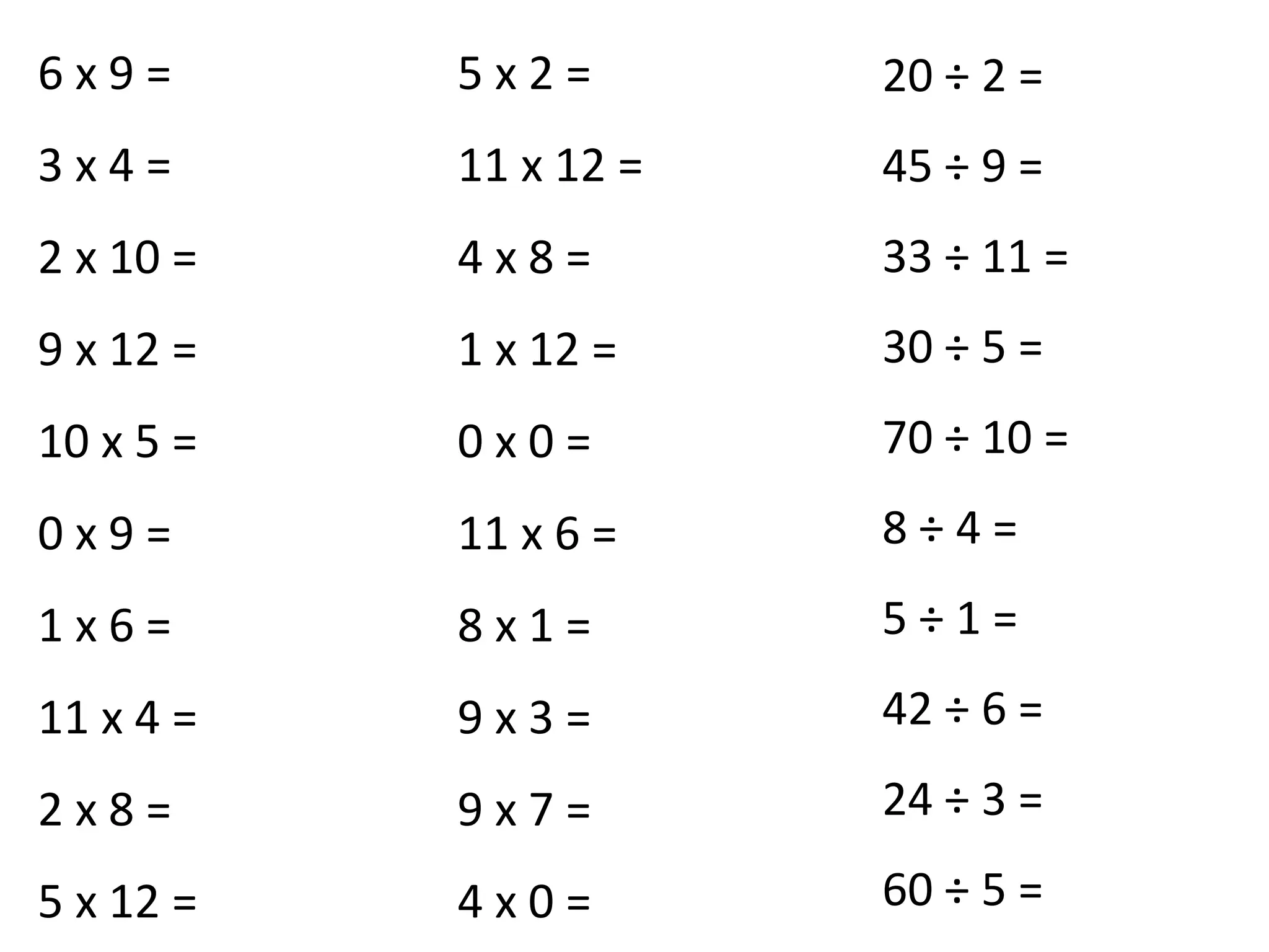 6 x 9 =
3 x 4 =
2 x 10 =
9 x 12 =
10 x 5 =
0 x 9 =
1 x 6 =
11 x 4 =
2 x 8 =
5 x 12 =
5 x 2 =
11 x 12 =
4 x 8 =
1 x 12 =
0 x 0 =
11 x 6 =
8 x 1 =
9 x 3 =
9 x 7 =
4 x 0 =
20 ÷ 2 =
45 ÷ 9 =
33 ÷ 11 =
30 ÷ 5 =
70 ÷ 10 =
8 ÷ 4 =
5 ÷ 1 =
42 ÷ 6 =
24 ÷ 3 =
60 ÷ 5 =
 