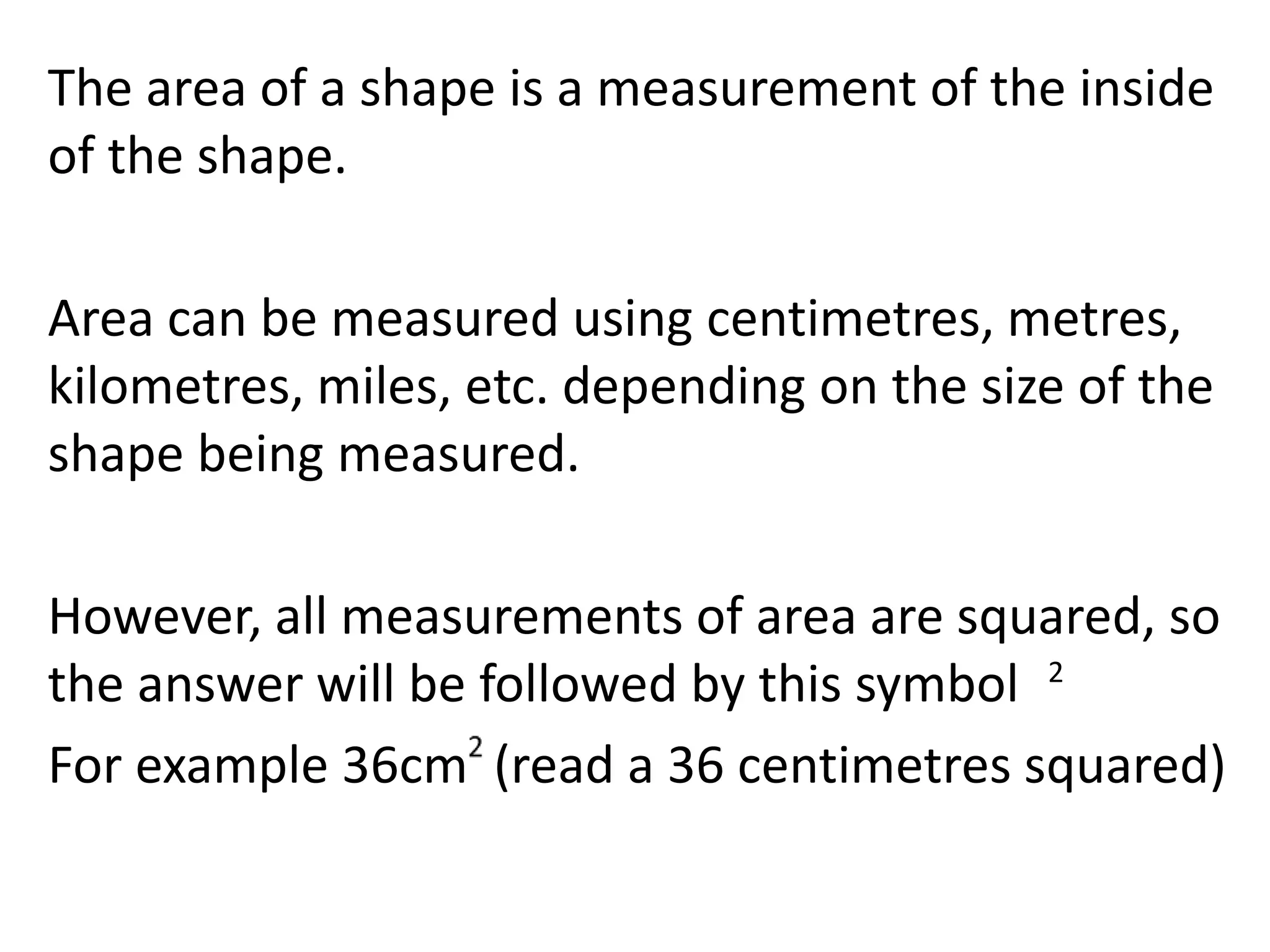 The area of a shape is a measurement of the inside
of the shape.
Area can be measured using centimetres, metres,
kilometres, miles, etc. depending on the size of the
shape being measured.
However, all measurements of area are squared, so
the answer will be followed by this symbol
For example 36cm (read a 36 centimetres squared)
2
 