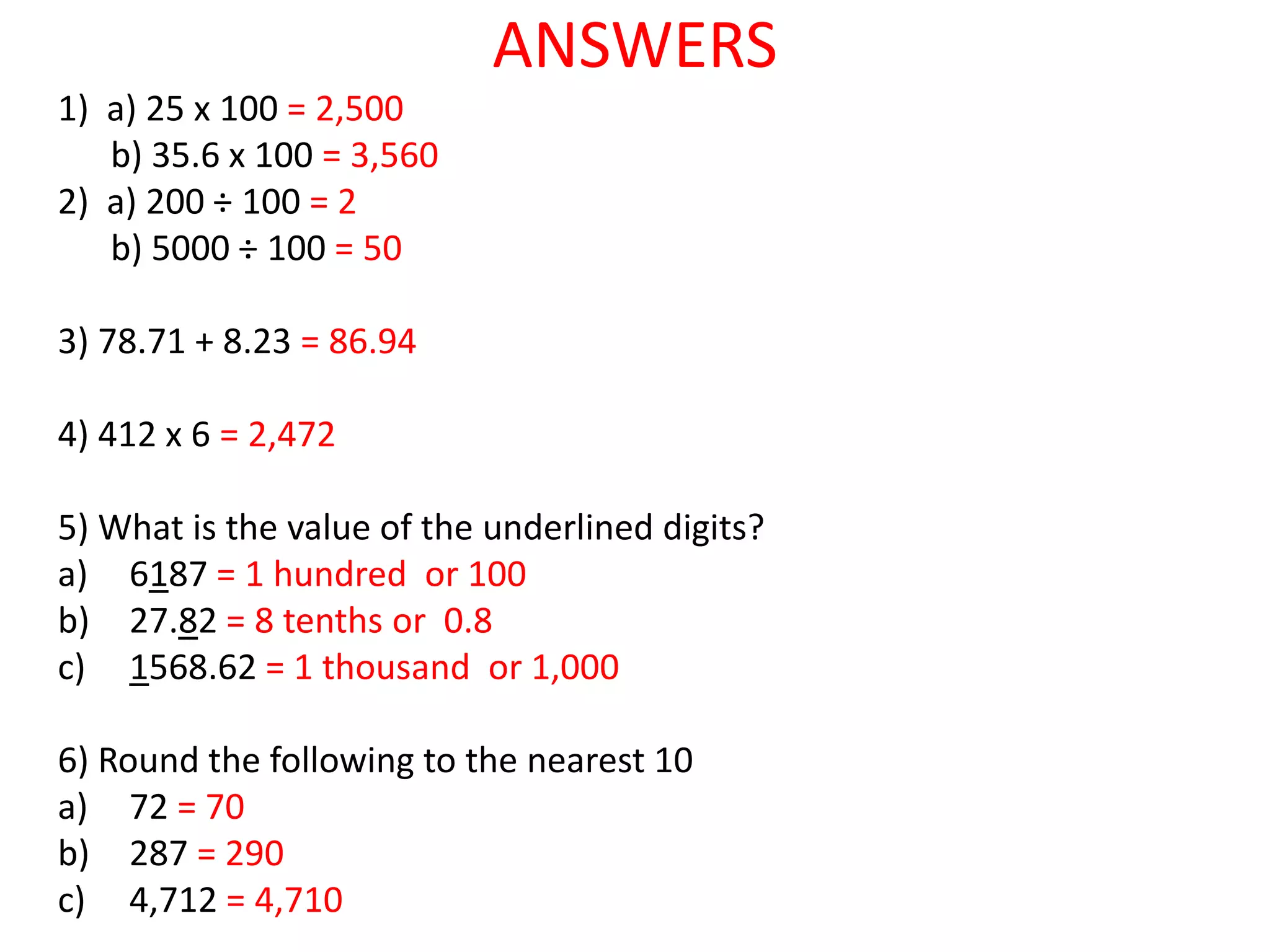 ANSWERS
1) a) 25 x 100 = 2,500
b) 35.6 x 100 = 3,560
2) a) 200 ÷ 100 = 2
b) 5000 ÷ 100 = 50
3) 78.71 + 8.23 = 86.94
4) 412 x 6 = 2,472
5) What is the value of the underlined digits?
a) 6187 = 1 hundred or 100
b) 27.82 = 8 tenths or 0.8
c) 1568.62 = 1 thousand or 1,000
6) Round the following to the nearest 10
a) 72 = 70
b) 287 = 290
c) 4,712 = 4,710
 