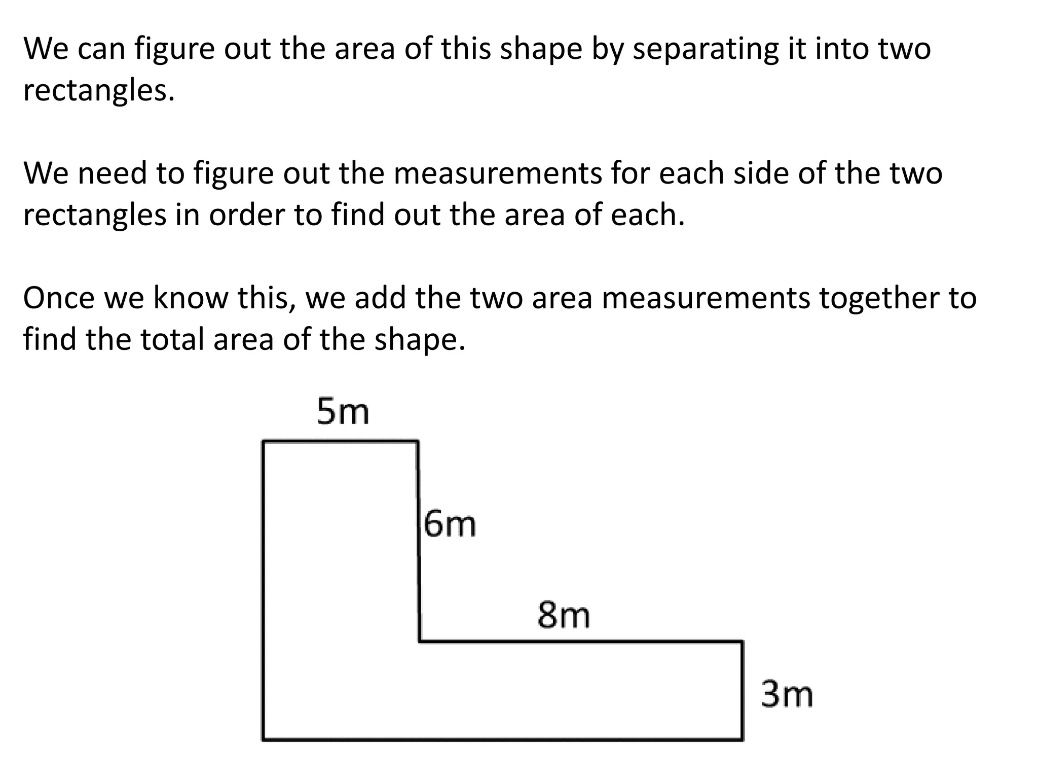 We can figure out the area of this shape by separating it into two
rectangles.
We need to figure out the measurements for each side of the two
rectangles in order to find out the area of each.
Once we know this, we add the two area measurements together to
find the total area of the shape.
 