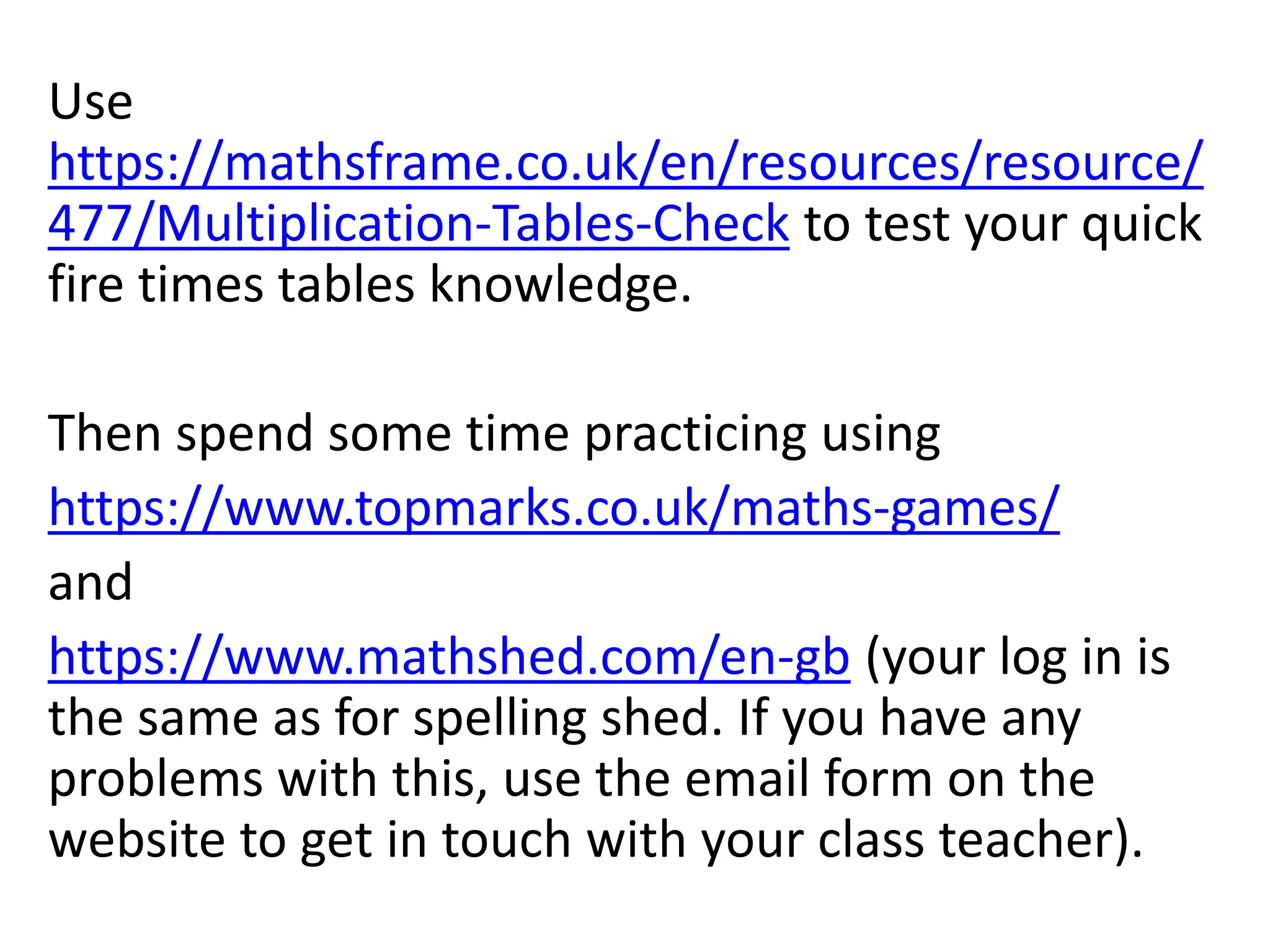 Use
https://mathsframe.co.uk/en/resources/resource/
477/Multiplication-Tables-Check to test your quick
fire times tables knowledge.
Then spend some time practicing using
https://www.topmarks.co.uk/maths-games/
and
https://www.mathshed.com/en-gb (your log in is
the same as for spelling shed. If you have any
problems with this, use the email form on the
website to get in touch with your class teacher).
 