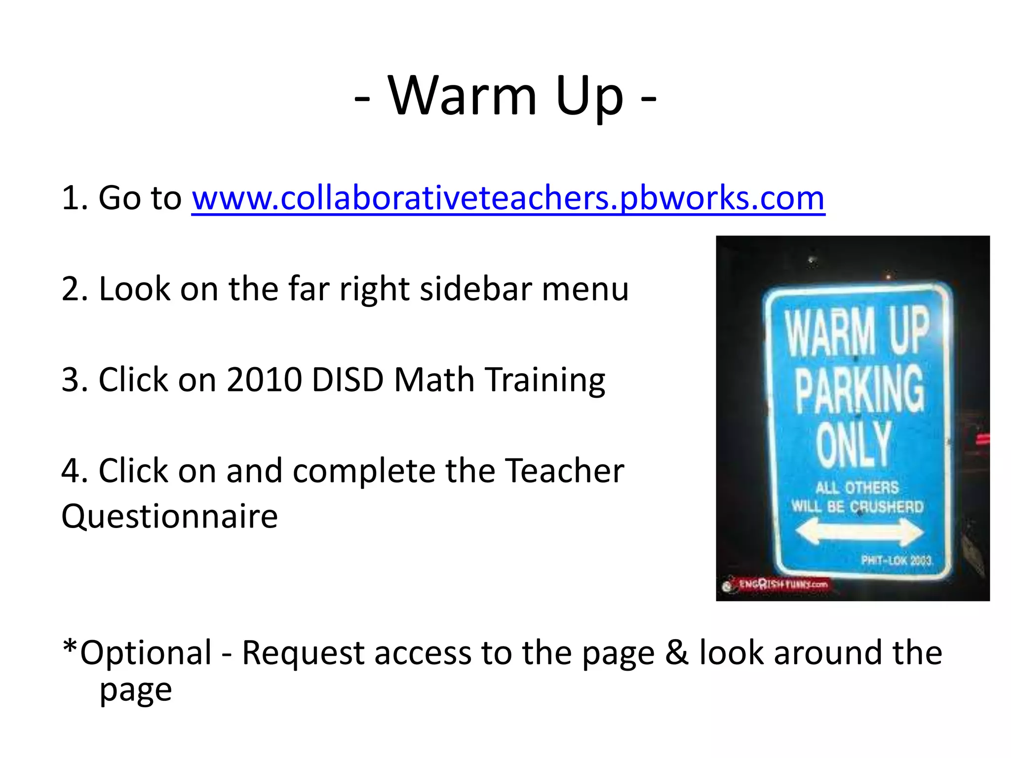 - Warm Up -1. Go to www.collaborativeteachers.pbworks.com2. Look on the far right sidebar menu3. Click on 2010 DISD Math Training4. Click on and complete the Teacher Questionnaire*Optional - Request access to the page & look around the page