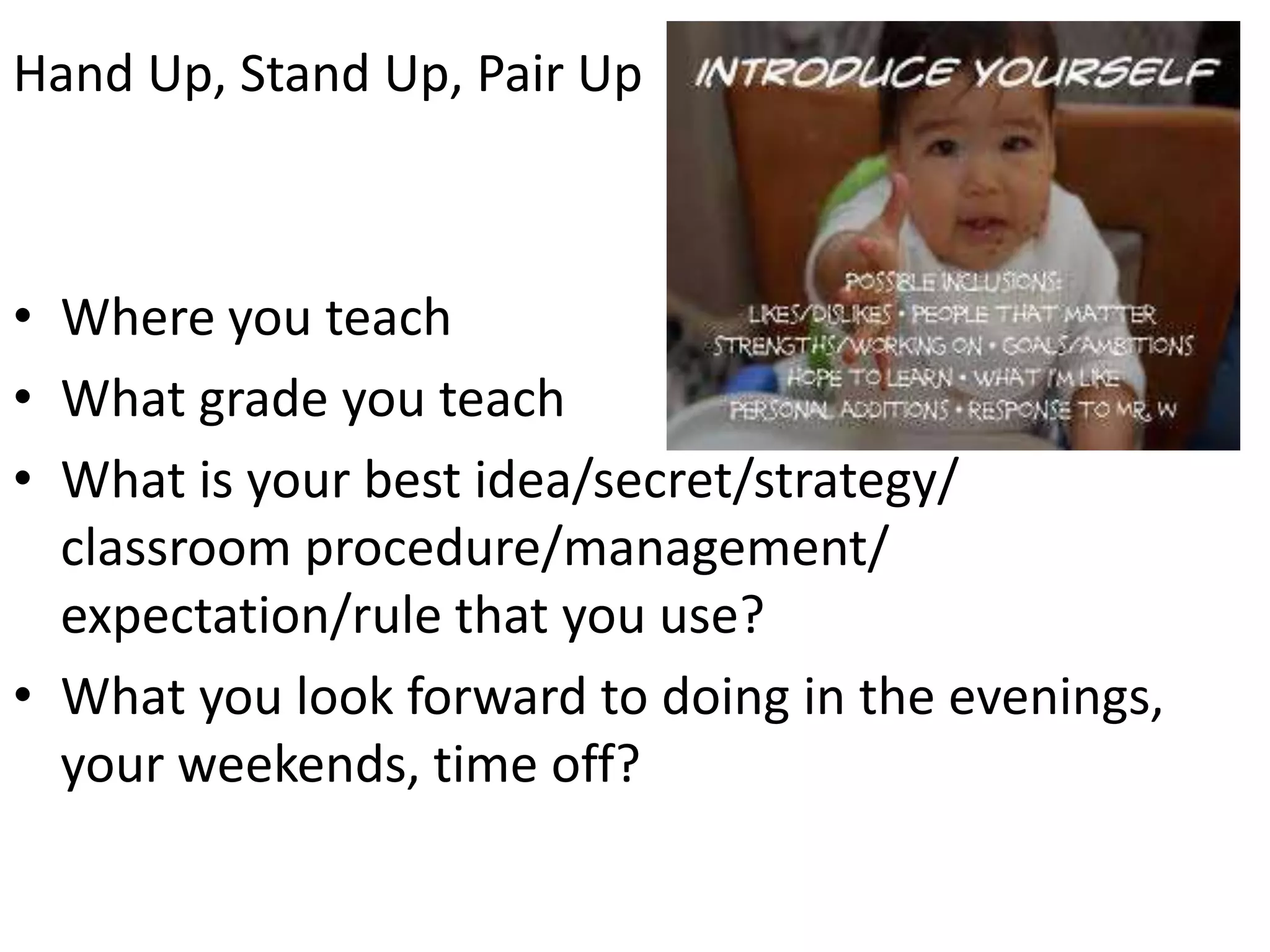 Hand Up, Stand Up, Pair UpWhere you teachWhat grade you teachWhat is your best idea/secret/strategy/ classroom procedure/management/ expectation/rule that you use?What you look forward to doing in the evenings, your weekends, time off?
