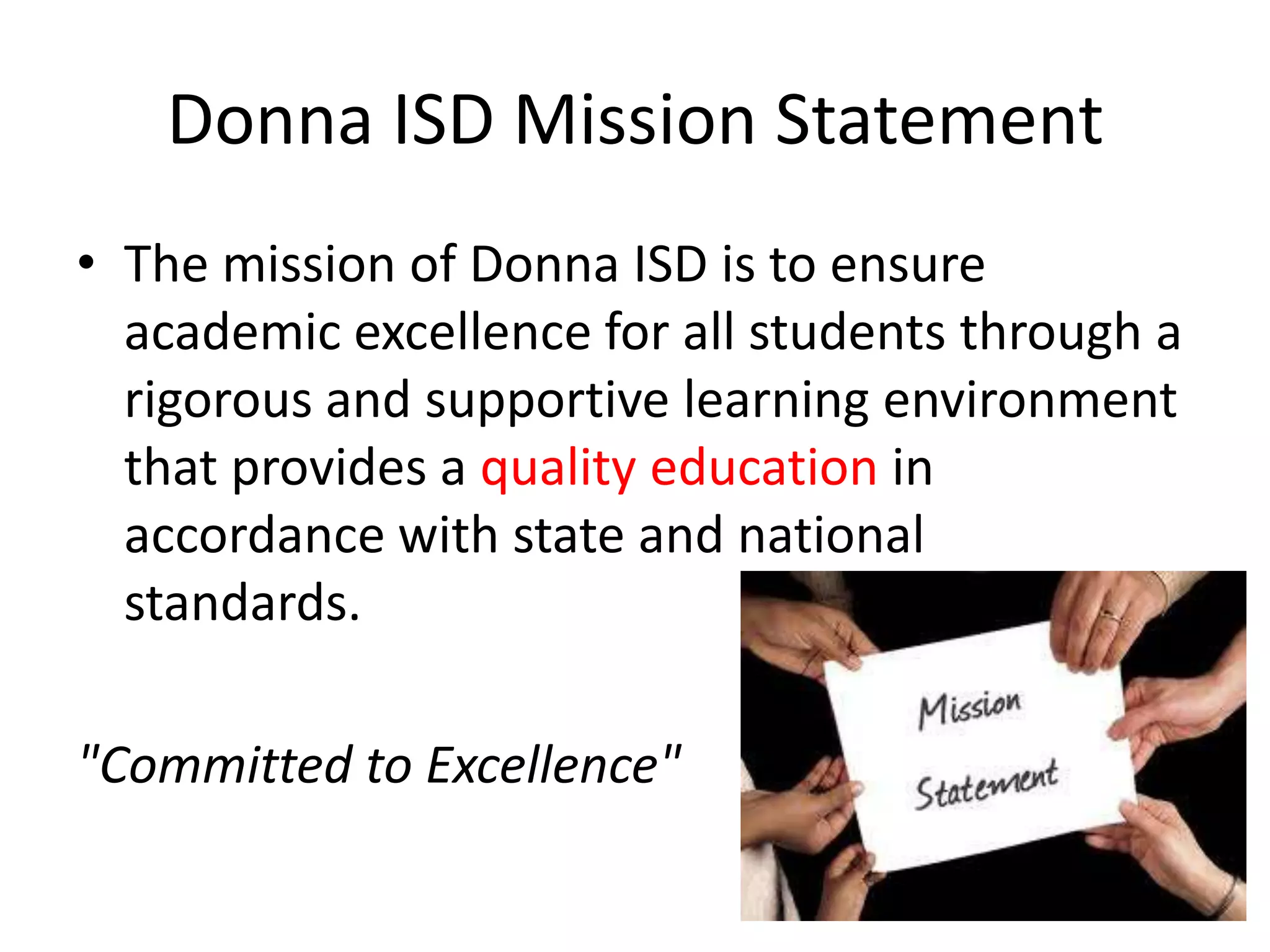 Donna ISD Mission StatementThe mission of Donna ISD is to ensure academic excellence for all students through a rigorous and supportive learning environment that provides a quality education in accordance with state and national    standards."Committed to Excellence"