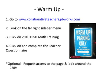 - Warm Up - 1. Go to www.collaborativeteachers.pbworks.com 2. Look on the far right sidebar menu 3. Click on 2010 DISD Math Training 4. Click on and complete the Teacher  Questionnaire *Optional - Request access to the page & look around the page 