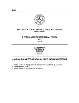 NAMA :__________________________________________________________
SEKOLAH RENDAH ISLAM (SERI) AL-UMMAH
34000 TAIPING
________________________________________________________________
PEPERIKSAAN PERTENGAHAN TAHUN
MEI
2014
MATEMATIK
KERTAS 1
TAHUN 4
60 Minit
________________________________________________________________
JANGAN BUKA KERTAS SOALAN INI SEHINGGA DIBERITAHU
1. Kertas soalan ini mempunyai 30 soalan pilhan jawapan A, B, C dan D.
2. Jawab semua soalan.
3. Kertas soalan ini mengandungi 30 Markah.
 