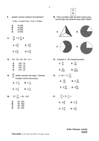 4
[Lihat Halaman sebelah
SULIT
Matematik @ 2014 Hak CiptaSERI Al-Ummah, Taiping
4
9. Apakah nombor sebelum dicerakinkan? 10. Yang manakah rajah pecahan setara yang
sesuai bagi nilai pecahan yang diberi diatas?
A 34 509
B 43 095
C 43 900
D 43 905 A B
11.
C D
12. 123 . 23 + 93 . 02 + 14 = 13. Tukarkan 0 . 92 menjadi pecahan.
14.
𝟐𝟎
𝟏𝟓
adalah pecahan tak wajar. Tukarkan 15. 0 . 65 + 3
23
100
menjadi nombor bercampur.
16. 12
23
100
+ 83 . 232 17.
16
15
+ 3
9
15
=
A. 93 . 453
B. 95 . 462
C. 90 . 460
D. 93 . 462
3 ribu + 4 puluh ribu + 5 sa + 9 ratus
𝟑
𝟗
𝟏𝟐
𝟐𝟎
+ 3
𝟐
𝟐𝟎
=
𝐀. 𝟑
𝟏𝟒
𝟐𝟎
𝐁. 𝟑
𝟏𝟎
𝟐𝟎
C. 𝟑
𝟏𝟔
𝟐𝟎
D. 𝟑
𝟏𝟗
𝟐𝟎
A 220 . 25
B 240 . 25
C 230 . 25
D 210 . 25
𝐀.
𝟗𝟐
𝟏𝟎
𝐁.
𝟗𝟐
𝟏𝟎𝟎
C.
𝟗𝟐
𝟏𝟎𝟎𝟎
D.
𝟗𝟐
𝟏𝟎𝟎𝟎𝟎
A. 𝟐
𝟓
𝟏𝟓
B. 𝟏
𝟓
𝟏𝟓
C. 𝟑
𝟓
𝟏𝟓
D. 𝟒
𝟓
𝟏𝟓
A.
𝟖𝟖
𝟏𝟎𝟎
B. 𝟑
𝟗𝟎
𝟏𝟎𝟎
C. 𝟑
𝟖𝟗
𝟏𝟎𝟎
D. 𝟑
𝟖𝟖
𝟏𝟎𝟎
A. 𝟒
𝟏𝟎
𝟏𝟓
B. 𝟒
𝟏𝟐
𝟏𝟓
C. 𝟑
𝟏𝟒
𝟏𝟓
D. 𝟑
𝟏𝟑
𝟏𝟓
 