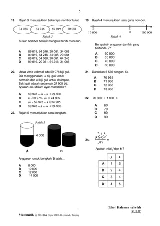 5
[Lihat Halaman sebelah
SULIT
Matematik @ 2014 Hak CiptaSERI Al-Ummah, Taiping
5
18. Rajah 3 menunjukkan beberapa nombor bulat. 19. Rajah 4 menunjukkan satu garis nombor.
Susun nombor berikut mengikut tertib menurun.
Berapakah anggaran jumlah yang
bertanda x?
A 89 019, 64 246, 20 081, 34 088
B 89 019, 64 246, 34 088, 20 081
C 89 019, 34 088, 20 081, 64 246
D 89 019, 20 081, 64 246, 34 088
20. Ustaz Amir Akhmal ada 59 978 biji guli. 21. Darabkan 5 536 dengan 13.
Dia menggunakan k biji guli untuk
bermain dan m biji guli untuk disimpan.
Baki guli adalah sebanyak 24 905 biji.
Apakah anu dalam ayat matematik?
A 59 978 – m – k = 24 905
B k - 59 978 - m = 24 905 22. 90 000 ÷ 1 000 =
C m - 59 978 – k = 24 905
D 59 978 – k – m = 24 905
23. Rajah 5 menunjukkan satu bongkah.
24.
3 5 7 5
5
=
Apakah nilai j dan k ?
Anggaran untuk bongkah B ialah…
A 8 000
B 10 000
C 12 000
D 14 000
A 70 968
B 71 968
C 72 968
D 73 968
A 60
B 70
C 80
D 90
34 088 89 01964 246 20 081
Rajah 3
10 000 100 000
Rajah 4
x
A 60 000
B 65 000
C 70 000
D 80 000
4 000
A B
Rajah 5
7 j k
kj
1
2
j3
5
4
4
54
A
B
C
D
1
 