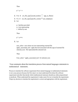 Then
p ^ q => r
2. m ϵ ext_file_type│assotd_tool(m) ᵛapp_to_file(m)
3. n ϵ ext_file_type│specific_icon(n) ^ user_display(n)
4. Let
p : facilities provided
q : icon representing
r : define by user
Then
p ^ q r
5. Let
user_select : user selects an icon representing external file
apply_associated_tool : apply the tool associated with the type of external file
selected_icon : file represented the selected icon
Then
User_select ^ apply_associated_tool selected_icon
Your comments about the translation process from natural languages statements to
mathematical statements.
Process to translate the software requirement from natural language to mathematical statements
is not a easy process because the first step is we must understand first about the software
requirement and after that decide which mathematical statement should use either propositional
or predicate. When understand the requirement it make easier for me to translate the requirement.
I hope my decision to translate the requirement is correct and appropriate with the requirement.
 