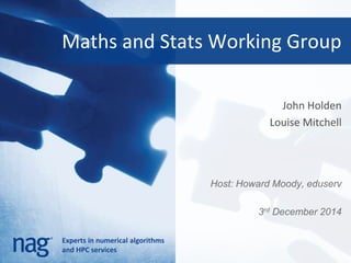 Maths and Stats Working Group 
Experts in numerical algorithms 
and HPC services 
John Holden 
Louise Mitchell 
Host: Howard Moody, eduserv 
3rd December 2014 
 