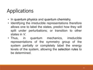 11
Applications
• In quantum physics and quantum chemistry.
• Identifying the irreducible representations therefore
allows one to label the states, predict how they will
split under perturbations; or transition to other
states in V.
• Thus, in quantum mechanics, irreducible
representations of the symmetry group of the
system partially or completely label the energy
levels of the system, allowing the selection rules to
be determined.
 