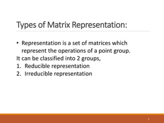 Types of Matrix Representation:
2
• Representation is a set of matrices which
represent the operations of a point group.
It can be classified into 2 groups,
1. Reducible representation
2. Irreducible representation
 
