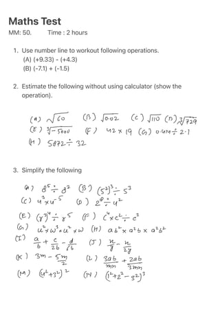 1
.
2
.
3
.
Maths Test
MM: 50. Time : 2 hours
Use number line to workout following operations.
(A) (+9.33) - (+4.3)
(B) (-7.1) + (-1.5)
Estimate the following without using calculator (show the
operation).
Simplify the following
 