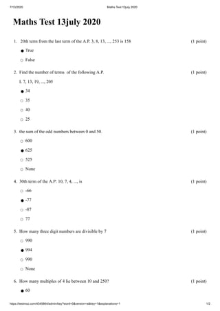 7/13/2020 Maths Test 13july 2020
https://testmoz.com/4345864/admin/key?word=0&version=a&key=1&explanations=1 1/2
Maths Test 13july 2020
1. 20th term from the last term of the A.P. 3, 8, 13, ..., 253 is 158 (1 point)
⚫ True
◯ False
2. Find the number of terms of the following A.P.
I. 7, 13, 19, ..., 205
(1 point)
⚫ 34
◯ 35
◯ 40
◯ 25
3. the sum of the odd numbers between 0 and 50. (1 point)
◯ 600
⚫ 625
◯ 525
◯ None
4. 30th term of the A.P: 10, 7, 4, ..., is (1 point)
◯ -66
⚫ -77
◯ -87
◯ 77
5. How many three digit numbers are divisible by 7 (1 point)
◯ 990
⚫ 994
◯ 990
◯ None
6. How many multiples of 4 lie between 10 and 250? (1 point)
⚫ 60
 