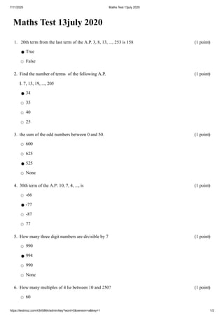 7/11/2020 Maths Test 13july 2020
https://testmoz.com/4345864/admin/key?word=0&version=a&key=1 1/2
Maths Test 13july 2020
1. 20th term from the last term of the A.P. 3, 8, 13, ..., 253 is 158 (1 point)
⚫ True
◯ False
2. Find the number of terms of the following A.P.
I. 7, 13, 19, ..., 205
(1 point)
⚫ 34
◯ 35
◯ 40
◯ 25
3. the sum of the odd numbers between 0 and 50. (1 point)
◯ 600
◯ 625
⚫ 525
◯ None
4. 30th term of the A.P: 10, 7, 4, ..., is (1 point)
◯ -66
⚫ -77
◯ -87
◯ 77
5. How many three digit numbers are divisible by 7 (1 point)
◯ 990
⚫ 994
◯ 990
◯ None
6. How many multiples of 4 lie between 10 and 250? (1 point)
◯ 60
 