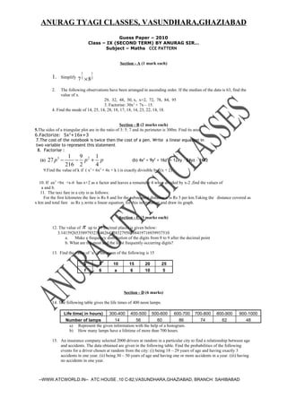 ANURAG TYAGI CLASSES, VASUNDHARA,GHAZIABAD
                                                  Guess Paper – 2010
                                     Class – IX (SECOND TERM) BY ANURAG SIR…
                                            Subject – Maths CCE PATTERN


                                                    Section - A (1 mark each)

                             1        1
           1.   Simplify
                           7 2 × 82
           2.   The following observations have been arranged in ascending order. If the median of the data is 63, find the
                value of x.
                                         29, 32, 48, 50, x, x+2, 72, 78, 84, 95
                                         3. Factorise: 30x2 + 7x – 15.
           4. Find the mode of 14, 25, 14, 28, 18, 17, 18, 14, 23, 22, 14, 18.


                                                    Section - B (2 marks each)
5.The sides of a triangular plot are in the ratio of 3: 5: 7 and its perimeter is 300m. Find its area
6.Factorize: 5x2+16x+3
 7.The cost of the notebook is twice then the cost of a pen. Write a linear equation in
 two variable to represent this statement
  8. Factorise :
                     1  9    1
   (a)   27 p 3 −      − p2 + p                           (b) 4x2 + 9y2 + 16z2 + 12xy – 24yz – 16xz
                    216 2    4
     9.Find the value of k if ( x3 + 6x2 + 4x + k ) is exactly divisible by (x + 2)

  10. If ax2 +bx +x-6 has x+2 as a factor and leaves a remainder 4 when divided by x-2 ,find the values of
   a and b.
   11. The taxi fare in a city is as follows:
    For the first kilometre the fare is Rs 8 and for the subsequent distance.it is Rs 5 per km.Taking the distance covered as
x km and total fare as Rs y,write a linear equation for this information and draw its graph.


                                                    Section - C (3 marks each)

           12. The value of π up to 50 decimal places is given below:
              3.14159265358979323846264338327950288419716939937510
                  a.    Make a frequency distribution of the digits from 0 to 9 after the decimal point
                  b. What are the most and the least frequently occurring digits?

           13. Find the value of ‘a’ if the mean of the following is 15

                                 x        5    10        15       20         25
                                 f        6    a         6        10         5




                                                      Section - D (6 marks)

           14. The following table gives the life times of 400 neon lamps.

                    Life time( in hours) 300-400 400-500 500-600 600-700                       700-800    800-900      900-1000
                     Number of lamps           14         56           60           86           74         62            48
                       a) Represent the given information with the help of a histogram.
                       b) How many lamps have a lifetime of more than 700 hours.

           15. An insurance company selected 2000 drivers at random in a particular city to find a relationship between age
               and accidents. The data obtained are given in the following table. Find the probabilities of the following
               events for a driver chosen at random from the city: (i) being 18 – 29 years of age and having exactly 3
               accidents in one year. (ii) being 30 – 50 years of age and having one or more accidents in a year. (iii) having
               no accidents in one year.



  --WWW.ATCWORLD.IN-- ATC HOUSE ,10 C-82,VASUNDHARA,GHAZIABAD, BRANCH: SAHIBABAD
 