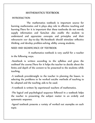 MATHEMATICS TEXTBOOK 
INTRODUCTION 
The mathematics textbook is important source for 
learning mathematics and it plays akey role in effective teaching and 
learning.There for it is important that these textbooks do not merely 
supply information and facts,but also enable the student to 
understand and appreciate concepts and principles and their 
relevancein our day-to-day life.Atextbook should stimulate reflective 
thinking and develop problem-solving ability among students. 
NEED AND SIGNIFICANCE OF TEXTBOOK 
A mathematics textbook is very useful for a teacher 
in the following ways. 
-Atextbook is written according to the syllabus and gives the 
outlineof the course.There for it helps the teacher to decide about the 
limits and depth of the content to be presented to the students while 
teaching. 
-A textbook provideinsight to the teacher in planning the lesson, in 
selecting the problems to be worked out,the methods of teaching to 
be adopted and the teaching aids to be used. 
-A textbook is written by experienced teachers of mathematics. 
-The logical and psychological sequence followed in a textbook helps 
the teacher in presenting the subject matter in an orderly and 
systematic sequence. 
-Agood textbook presents a variety of worked out examples on each 
topic. 
 