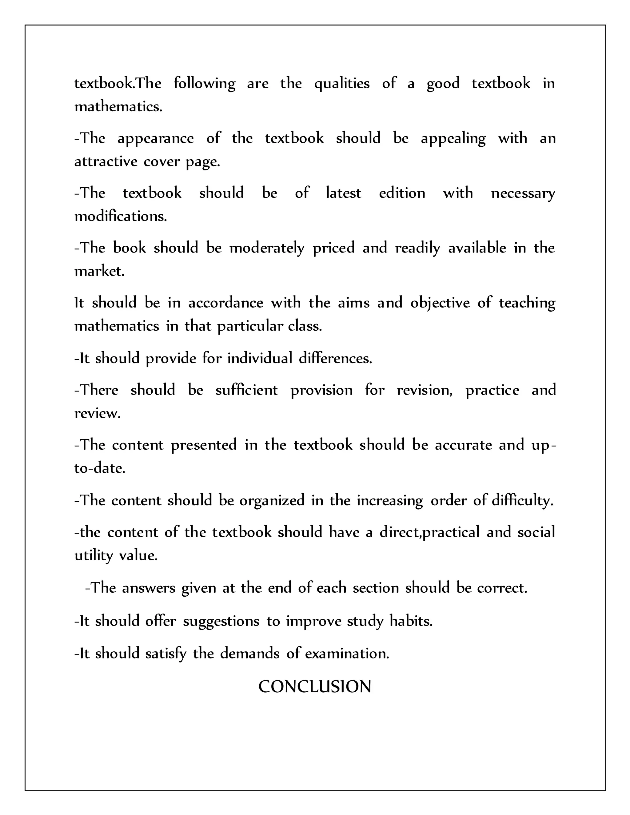 textbook.The following are the qualities of a good textbook in 
mathematics. 
-The appearance of the textbook should be appealing with an 
attractive cover page. 
-The textbook should be of latest edition with necessary 
modifications. 
-The book should be moderately priced and readily available in the 
market. 
It should be in accordance with the aims and objective of teaching 
mathematics in that particular class. 
-It should provide for individual differences. 
-There should be sufficient provision for revision, practice and 
review. 
-The content presented in the textbook should be accurate and up-to- 
date. 
-The content should be organized in the increasing order of difficulty. 
-the content of the textbook should have a direct,practical and social 
utility value. 
-The answers given at the end of each section should be correct. 
-It should offer suggestions to improve study habits. 
-It should satisfy the demands of examination. 
CONCLUSION 
 