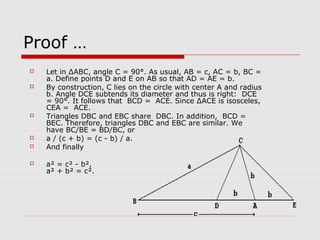 Proof …
 Let in ΔABC, angle C = 90°. As usual, AB = c, AC = b, BC =
a. Define points D and E on AB so that AD = AE = b.
 By construction, C lies on the circle with center A and radius
b. Angle DCE subtends its diameter and thus is right: DCE
= 90°. It follows that BCD = ACE. Since ΔACE is isosceles,
CEA = ACE.
 Triangles DBC and EBC share DBC. In addition, BCD =
BEC. Therefore, triangles DBC and EBC are similar. We
have BC/BE = BD/BC, or
 a / (c + b) = (c - b) / a.
 And finally
 a² = c² - b²,
a² + b² = c².
 