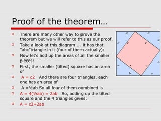 Proof of the theorem…
 There are many other way to prove the
theorem but we will refer to this as our proof.
 Take a look at this diagram ... it has that
"abc”triangle in it (four of them actually):
 Now let's add up the areas of all the smaller
pieces:
 First, the smaller (tilted) square has an area
of
 A = c2 And there are four triangles, each
one has an area of
 A =½ab So all four of them combined is
 A = 4(½ab) = 2ab So, adding up the tilted
square and the 4 triangles gives:
 A = c2+2ab
 
