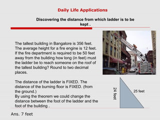 Discovering the distance from which ladder is to be
kept .
The tallest building in Bangalore is 356 feet.
The average height for a fire engine is 12 feet.
If the fire department is required to be 50 feet
away from the building how long (in feet) must
the ladder be to reach someone on the roof of
the tallest building? Round to two decimal
places.
The distance of the ladder is FIXED. The
distance of the burning floor is FIXED. (from
the ground.)
By using the theorem we could change the
distance between the foot of the ladder and the
foot of the building .
25 feet
24feet
Daily Life Applications
Ans. 7 feet
 
