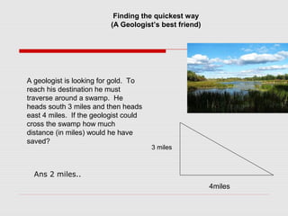 Finding the quickest way
(A Geologist’s best friend)
A geologist is looking for gold. To
reach his destination he must
traverse around a swamp. He
heads south 3 miles and then heads
east 4 miles. If the geologist could
cross the swamp how much
distance (in miles) would he have
saved?
3 miles
4miles
Ans 2 miles..
 
