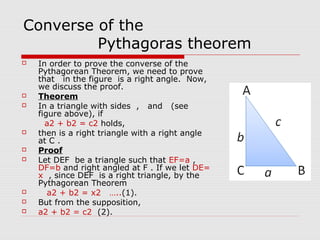 Converse of the
Pythagoras theorem
 In order to prove the converse of the
Pythagorean Theorem, we need to prove
that in the figure is a right angle. Now,
we discuss the proof.
 Theorem
 In a triangle with sides , and (see
figure above), if
a2 + b2 = c2 holds,
 then is a right triangle with a right angle
at C .
 Proof
 Let DEF be a triangle such that EF=a ,
DF=b and right angled at F . If we let DE=
x , since DEF is a right triangle, by the
Pythagorean Theorem
 a2 + b2 = x2 …..(1).
 But from the supposition,
 a2 + b2 = c2 (2).
 