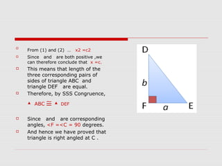 
From (1) and (2) … x2 =c2
 Since and are both positive ,we
can therefore conclude that x =c.
 This means that length of the
three corresponding pairs of
sides of triangle ABC and
triangle DEF are equal.
 Therefore, by SSS Congruence,
▲ ABC ≅ ▲ DEF
 Since and are corresponding
angles, <F =<C = 90 degrees.
 And hence we have proved that
triangle is right angled at C .
 