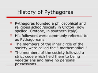 History of Pythagoras
 Pythagoras founded a philosophical and
religious school/society in Croton (now
spelled Crotone, in southern Italy)
 His followers were commonly referred to
as Pythagoreans.
 The members of the inner circle of the
society were called the “ mathematikoi ”
 The members of the society followed a
strict code which held them to being
vegetarians and have no personal
possessions.
 