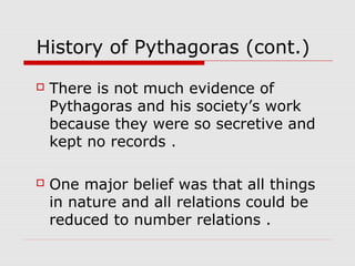History of Pythagoras (cont.)
 There is not much evidence of
Pythagoras and his society’s work
because they were so secretive and
kept no records .
 One major belief was that all things
in nature and all relations could be
reduced to number relations .
 