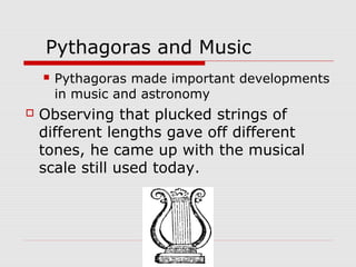 Pythagoras and Music
 Pythagoras made important developments
in music and astronomy
 Observing that plucked strings of
different lengths gave off different
tones, he came up with the musical
scale still used today.
 