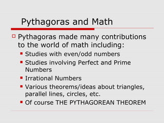 Pythagoras and Math
 Pythagoras made many contributions
to the world of math including:
 Studies with even/odd numbers
 Studies involving Perfect and Prime
Numbers
 Irrational Numbers
 Various theorems/ideas about triangles,
parallel lines, circles, etc.
 Of course THE PYTHAGOREAN THEOREM
 