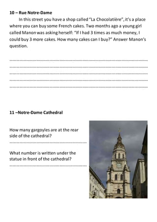 10 – Rue Notre-Dame
In this street you have a shop called“La Chocolatière”,it’s a place
where you can buy some French cakes. Two months ago a young girl
called Manonwas asking herself: “If I had 3 times as much money, I
could buy 3 more cakes. How many cakes can I buy?” Answer Manon's
question.
………………………………………………………………………………………………………………
………………………………………………………………………………………………………………
………………………………………………………………………………………………………………
………………………………………………………………………………………………………………
………………………………………………………………………………………………………………
11 –Notre-Dame Cathedral
How many gargoyles are at the rear
side of the cathedral?
………………………………………………………….…
What number is written under the
statue in front of the cathedral?
………………………………………………………….…
 