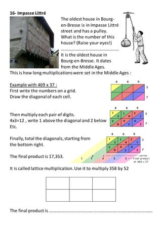 16- Impasse Littré
The oldest house in Bourg-
en-Bresse is in Impasse Littré
street and has a pulley.
What is the number of this
house? (Raise your eyes!)
……………………………………………
It is the oldest house in
Bourg-en-Bresse. It dates
from the MiddleAges.
This is how long multiplicationswere set in the Middle Ages :
Example with 469 x 37 :
First write the numbers on a grid.
Draw the diagonalof each cell.
Then multiply each pair of digits.
4x3=12 , write 1 above the diagonaland 2 below
Etc.
Finally,total the diagonals,starting from
the bottom right.
The final product is 17,353.
It is called lattice multiplication.Use it to multiply 358 by 52
The final product is ……………………………………………………………………………….
 
