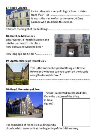 17- Lycée Lalande
Lycée Lalande is a very old high school. It dates
from 26
x33
– 34 ……………………………………………………
It wears the name of an astronomer Jérôme
Lalandewho studied in this school.
Estimate the height of the building:…………………………………………………….
18- Hôtel de Meillonnas
Edgar Quinet, a French historian and
intellectuallivedin this place.
How old was he when he died?
……………………………………………………………
How long ago did he die? …………………..
19- Apothicairerie de l’Hôtel Dieu
This is the ancient hospitalof Bourg-en-Bresse.
How many windowscan you count on the facade
along Boulevard de Brou?
……………………………………………………………………………..
20- Royal Monastery of Brou
The roof is covered in coloured tiles.
Draw the pattern of the tiling.
(1 blue
square)
It is composed of monastic buildingsand a
church, which were built at the beginningof the 16th century.
 