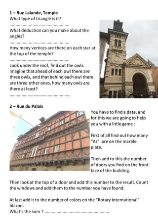 1 – Rue Lalande, Temple
What type of triangle is it?
..................................................
What deductioncan you make about the
angles?
..................................................
How many vertices are there on each star at
the top of the temple?
.................................................
Look under the roof, find out the owls.
Imagine that ahead of each owl there are
three owls, and that behind each owl there
are three other ones, how many owls are
there at least?
...................................................
2 – Rue du Palais
You have to find a date, and
for this we are going to help
you with a little game :
First of all find out how many
“As” are on the marble
plate.
Then add to this the number
of doors you find on the front
face of the building.
Then look at the top of a doorand add this number to the result. Count
the windows and add them to the number you have found.
At last add it to the number of colors on the “Rotary International”
blazon.
What’s the sum ? ......................................................
 