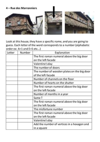 4 – Rue des Marronniers
Look at this house, they have a specific name, and you are going to
guess. Each letter of the word corresponds to a number (alphabetic
order ex: A=1 and E=5 etc...)
Letter Number Explanation
The first roman numeral above the big door
on the left facade
Valentine'sday
The number of doors
The number of wooden plateson the big door
of the left facade
Number of channelson the floor
Number of hearts on the shutter
The first roman numeral above the big door
on the left facade
Number of months in a year
Same ↑
The first roman numeral above the big door
on the left facade
The misfortune number
The first roman numeral above the big door
on the left facade
Valentine'sday
Add the number of vertices in a hexagon and
in a square
 