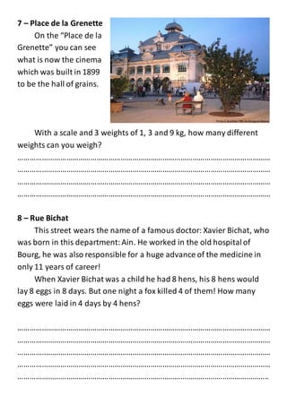 7 – Place de la Grenette
On the “Place de la
Grenette” you can see
what is now the cinema
which was built in 1899
to be the hall of grains.
With a scale and 3 weights of 1, 3 and 9 kg, how many different
weights can you weigh?
………………………………………………………………………………………………………………
………………………………………………………………………………………………………………
………………………………………………………………………………………………………………
………………………………………………………………………………………………………………
8 – Rue Bichat
This street wears the name of a famous doctor: Xavier Bichat, who
was born in this department:Ain. He worked in the old hospitalof
Bourg, he was also responsible for a huge advance of the medicine in
only 11 years of career!
When Xavier Bichat was a child he had 8 hens, his 8 hens would
lay 8 eggs in 8 days. But one night a fox killed 4 of them! How many
eggs were laid in 4 days by 4 hens?
………………………………………………………………………………………………………………
………………………………………………………………………………………………………………
………………………………………………………………………………………………………………
………………………………………………………………………………………………………………
……………………………………………………………………………………………………………..
 