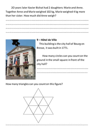 2O years later Xavier Bichat had 2 daughters: Marie and Anne.
Together Anne and Marie weighed 102 kg, Marie weighed 4 kg more
than her sister. How much did Anne weigh?
………………………………………………………………………………………………………………
………………………………………………………………………………………………………………
………………………………………………………………………………………………………………
………………………………………………………………………………………………………………
9 – Hôtel de Ville
This buildingis the city hallof Bourg en
Bresse, it was built in 1771.
How many circles can you count on the
ground in the small square in front of the
city hall?
……………………………………………………………………
…………………………………………………………………..
How many triangles can you count on this figure?
………………………………………….......................................................................
 