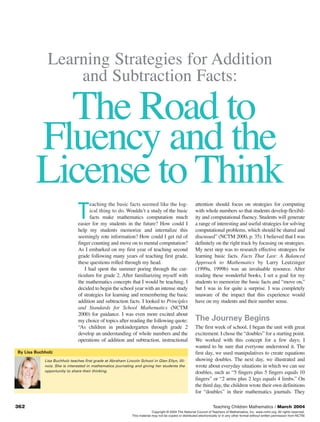 Learning Strategies for Addition
                 and Subtraction Facts:

          The Road to
        Fluency and the
        License to Think
                                     eaching the basic facts seemed like the log-                        attention should focus on strategies for computing

                              T      ical thing to do. Wouldn’t a study of the basic
                                     facts make mathematics computation much
                               easier for my students in the future? How could I
                                                                                                         with whole numbers so that students develop flexibil-
                                                                                                         ity and computational fluency. Students will generate
                                                                                                         a range of interesting and useful strategies for solving
                               help my students memorize and internalize this                            computational problems, which should be shared and
                               seemingly rote information? How could I get rid of                        discussed” (NCTM 2000, p. 35). I believed that I was
                               finger counting and move on to mental computation?                        definitely on the right track by focusing on strategies.
                               As I embarked on my first year of teaching second                         My next step was to research effective strategies for
                               grade following many years of teaching first grade,                       learning basic facts. Facts That Last: A Balanced
                               these questions rolled through my head.                                   Approach to Mathematics by Larry Leutzinger
                                  I had spent the summer poring through the cur-                         (1999a, 1999b) was an invaluable resource. After
                               riculum for grade 2. After familiarizing myself with                      reading these wonderful books, I set a goal for my
                               the mathematics concepts that I would be teaching, I                      students to memorize the basic facts and “move on,”
                               decided to begin the school year with an intense study                    but I was in for quite a surprise. I was completely
                               of strategies for learning and remembering the basic                      unaware of the impact that this experience would
                               addition and subtraction facts. I looked to Principles                    have on my students and their number sense.
                               and Standards for School Mathematics (NCTM
                               2000) for guidance. I was even more excited about
                               my choice of topics after reading the following quote:                    The Journey Begins
                               “As children in prekindergarten through grade 2                           The first week of school, I began the unit with great
                               develop an understanding of whole numbers and the                         excitement. I chose the “doubles” for a starting point.
                               operations of addition and subtraction, instructional                     We worked with this concept for a few days; I
                                                                                                         wanted to be sure that everyone understood it. The
By Lisa Buchholz                                                                                         first day, we used manipulatives to create equations
            Lisa Buchholz teaches first grade at Abraham Lincoln School in Glen Ellyn, Illi-             showing doubles. The next day, we illustrated and
            nois. She is interested in mathematics journaling and giving her students the                wrote about everyday situations in which we can see
            opportunity to share their thinking.                                                         doubles, such as “5 fingers plus 5 fingers equals 10
                                                                                                         fingers” or “2 arms plus 2 legs equals 4 limbs.” On
                                                                                                         the third day, the children wrote their own definitions
                                                                                                         for “doubles” in their mathematics journals. They

362                                                                                                                  Teaching Children Mathematics / March 2004
                                                                           Copyright © 2004 The National Council of Teachers of Mathematics, Inc. www.nctm.org. All rights reserved.
                                                             This material may not be copied or distributed electronically or in any other format without written permission from NCTM.
 