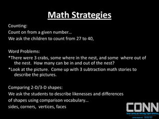 Math Strategies
Counting:
Count on from a given number…
We ask the children to count from 27 to 40,
Word Problems:
*There were 3 crabs, some where in the nest, and some where out of
the nest. How many can be in and out of the nest?
*Look at the picture. Come up with 3 subtraction math stories to
describe the pictures.
Comparing 2-D/3-D shapes:
We ask the students to describe likenesses and differences
of shapes using comparison vocabulary…
sides, corners, vertices, faces
