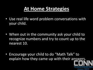 At Home Strategies
• Use real life word problem conversations with
your child.
• When out in the community ask your child to
recognize numbers and try to count up to the
nearest 10.
• Encourage your child to do “Math Talk” to
explain how they came up with their answers.